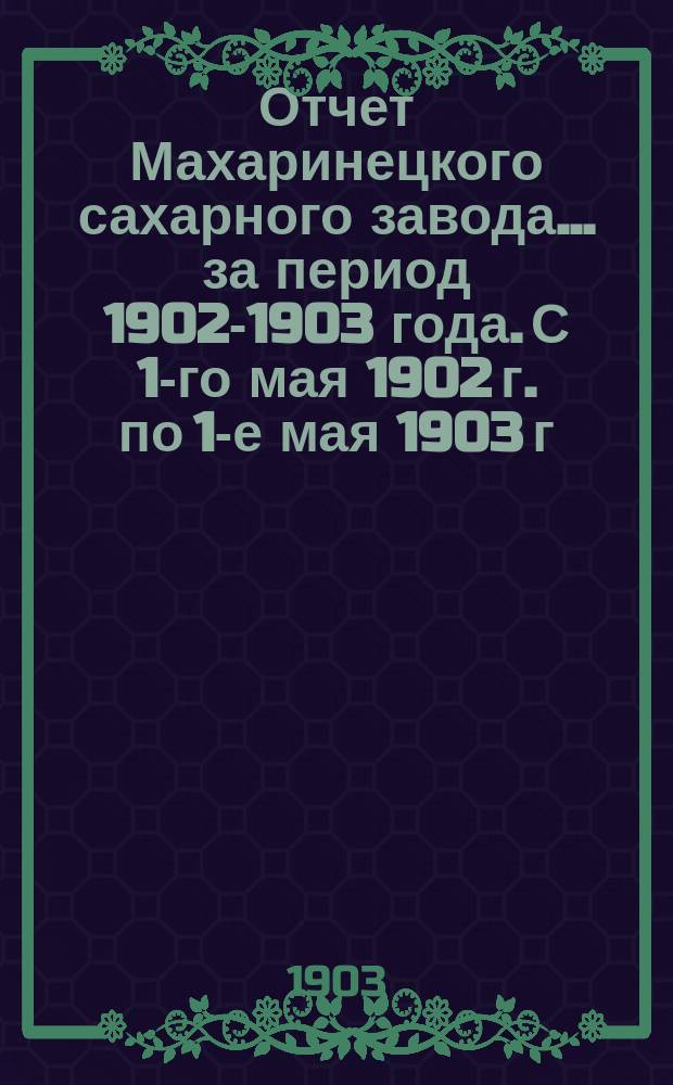 Отчет Махаринецкого сахарного завода... ... за период 1902-1903 года. С 1-го мая 1902 г. по 1-е мая 1903 г.