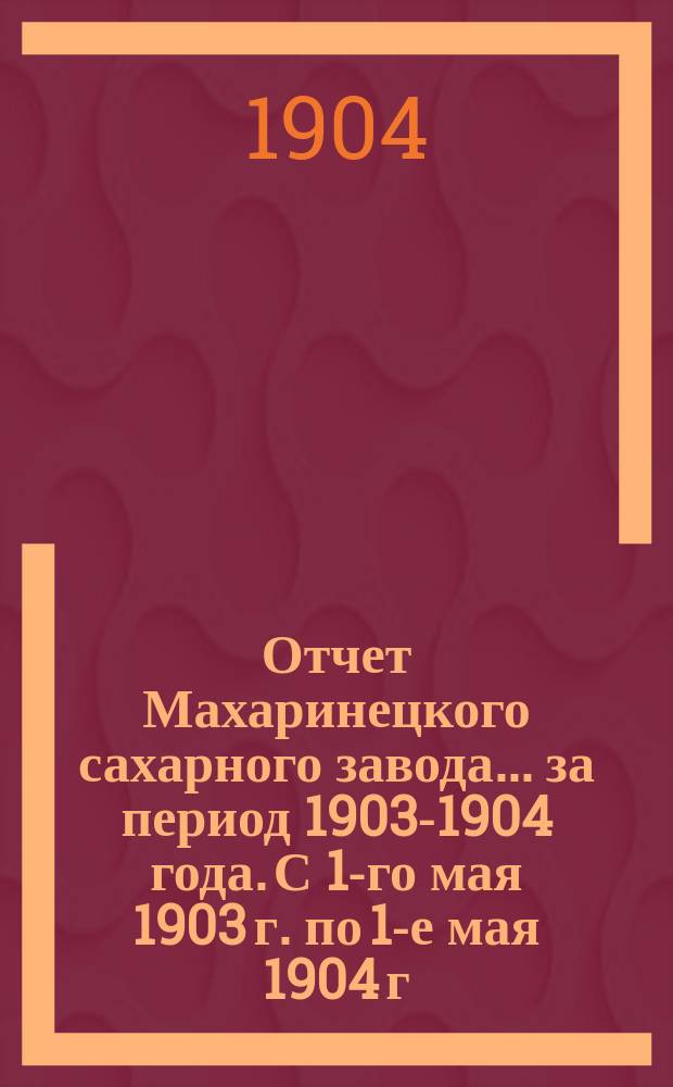 Отчет Махаринецкого сахарного завода... ... за период 1903-1904 года. С 1-го мая 1903 г. по 1-е мая 1904 г.