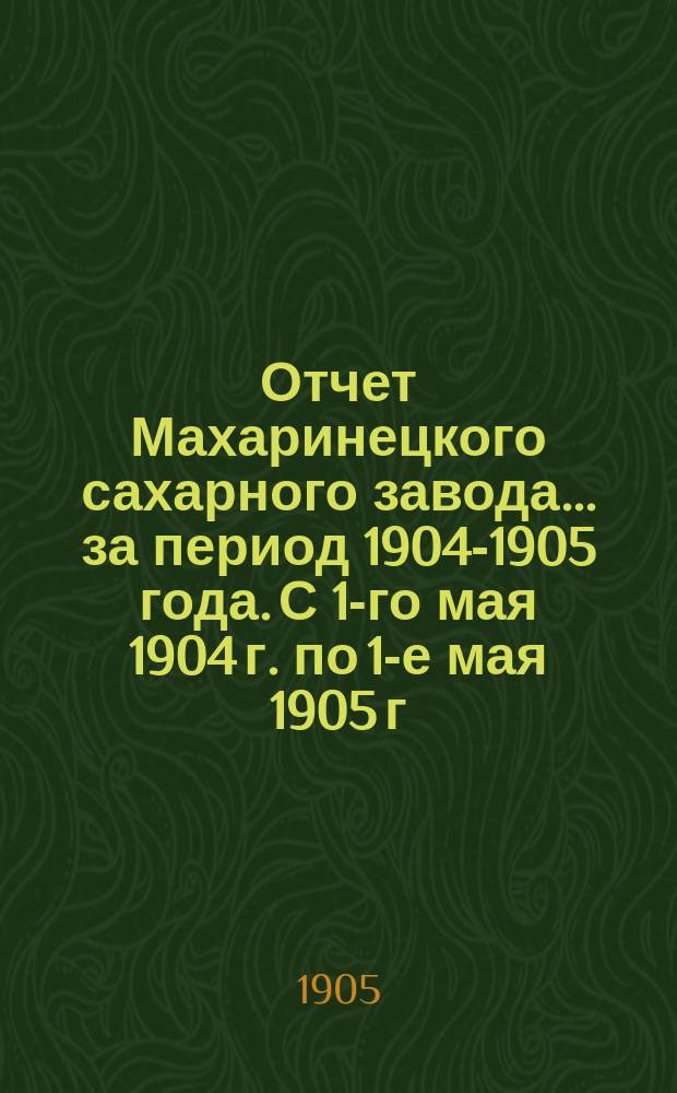 Отчет Махаринецкого сахарного завода... ... за период 1904-1905 года. С 1-го мая 1904 г. по 1-е мая 1905 г.
