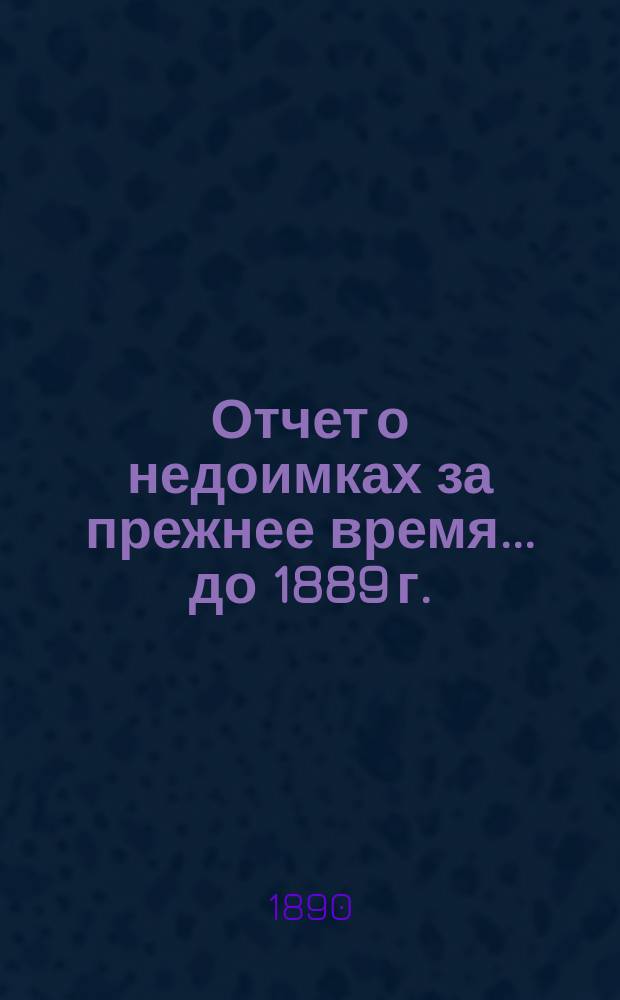 Отчет о недоимках за прежнее время... ... [до 1889 г.]