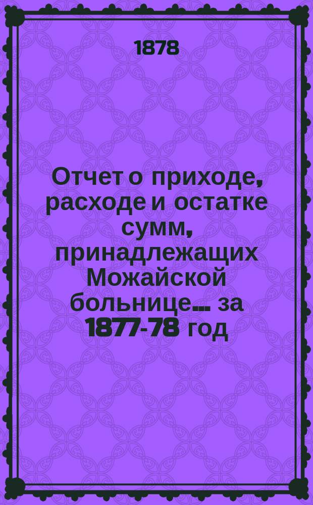 Отчет о приходе, расходе и остатке сумм, принадлежащих Можайской больнице... ... [за 1877-78 год