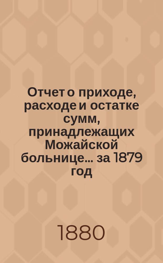 Отчет о приходе, расходе и остатке сумм, принадлежащих Можайской больнице... ... за 1879 год