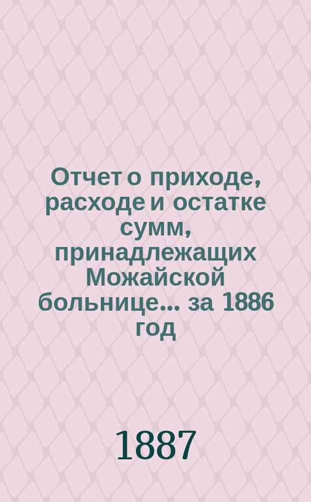 Отчет о приходе, расходе и остатке сумм, принадлежащих Можайской больнице... ... за 1886 год