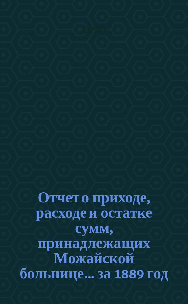 Отчет о приходе, расходе и остатке сумм, принадлежащих Можайской больнице... ... за 1889 год