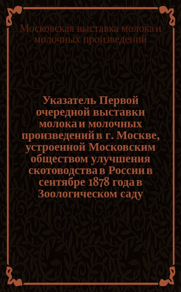 Указатель Первой очередной выставки молока и молочных произведений в г. Москве, устроенной Московским обществом улучшения скотоводства в России в сентябре 1878 года в Зоологическом саду