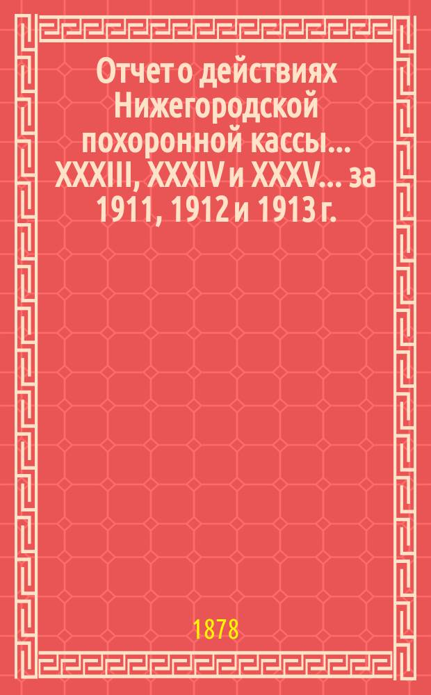 Отчет о действиях Нижегородской похоронной кассы... XXXIII, XXXIV и XXXV... за 1911, 1912 и 1913 г.