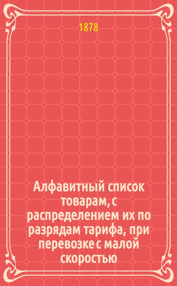 Алфавитный список товарам, с распределением их по разрядам тарифа, при перевозке с малой скоростью, в местном сообщении Николаевской железной дороги : [С прил.]. ... Составлен по 1 июня 1878 года