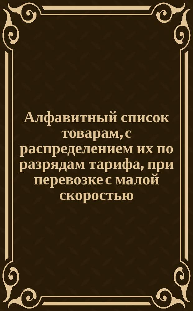 Алфавитный список товарам, с распределением их по разрядам тарифа, при перевозке с малой скоростью, в местном сообщении Николаевской железной дороги : [С прил.]. Составлен по 1-е января 1881 года. Дополнение... : Дополнение... № 1. Мая 1 дня 1881 г.