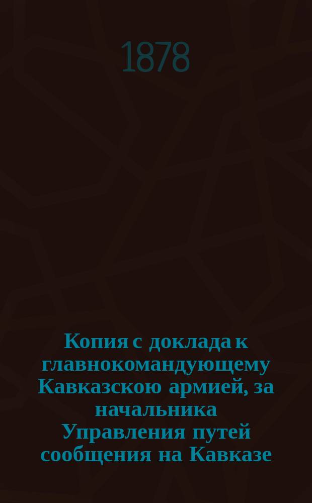 Копия с доклада к главнокомандующему Кавказскою армией, за начальника Управления путей сообщения на Кавказе, действительного статского советника инженера Палибина, от 13 сентября 1878 г. за № 77 : Об образовании отделения управления путей сообщения на Кавказе