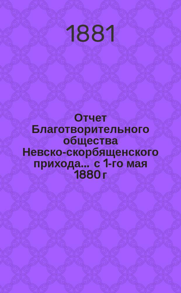 Отчет Благотворительного общества Невско-скорбященского прихода... ... с 1-го мая 1880 г. по 1-е мая 1881 г.