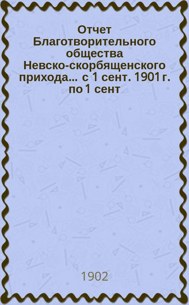 Отчет Благотворительного общества Невско-скорбященского прихода... ... с 1 сент. 1901 г. по 1 сент. 1902 г.
