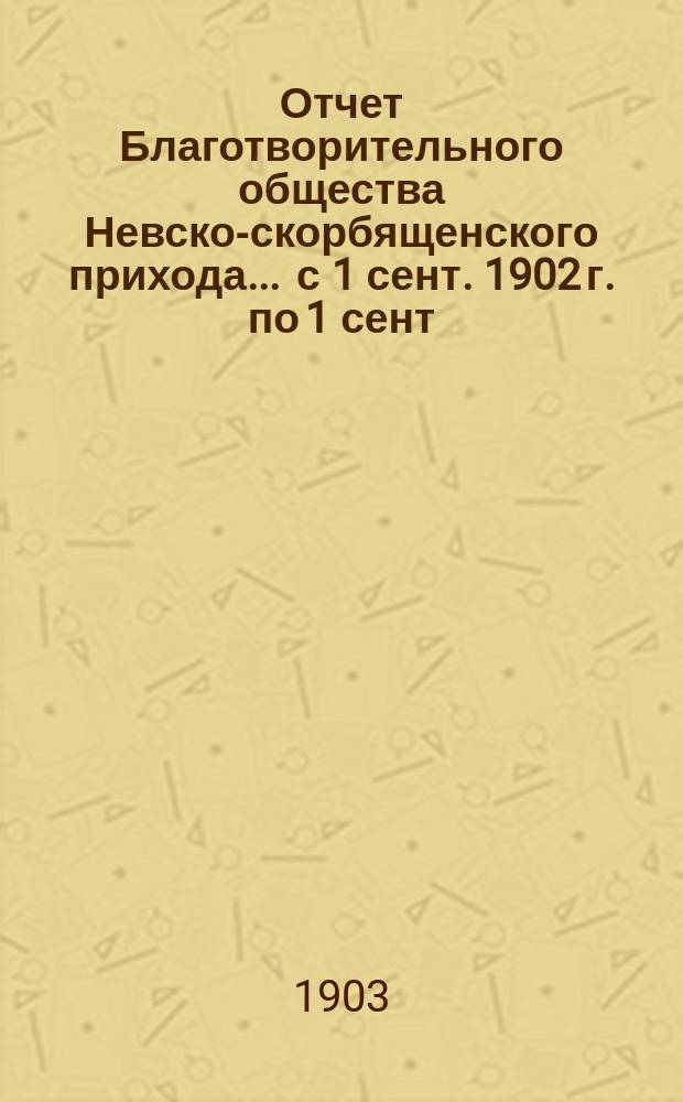 Отчет Благотворительного общества Невско-скорбященского прихода... ... с 1 сент. 1902 г. по 1 сент. 1903 г.
