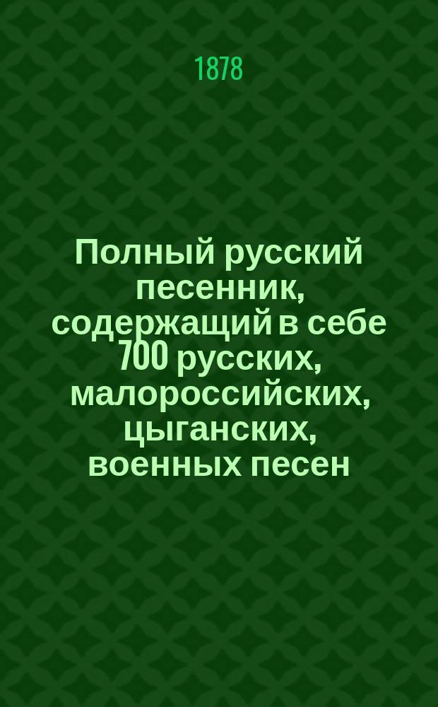 Полный русский песенник, содержащий в себе 700 русских, малороссийских, цыганских, военных песен, романсов, шансонет и куплетов