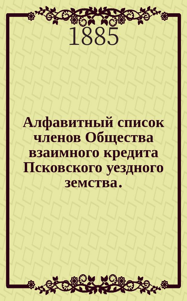 Алфавитный список членов Общества взаимного кредита Псковского уездного земства... ... к 1-му февраля 1885 года