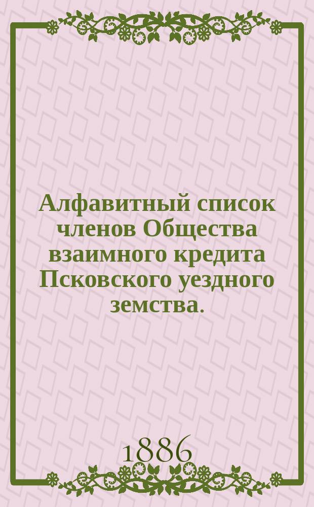 Алфавитный список членов Общества взаимного кредита Псковского уездного земства... ... к 1-му февраля 1886 года