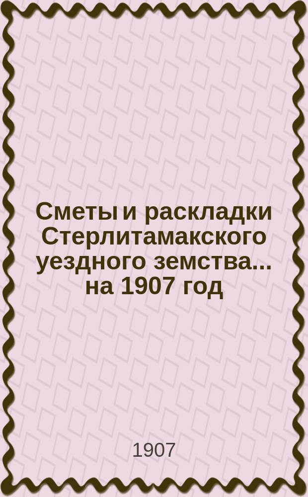 [Сметы и раскладки Стерлитамакского уездного земства]. ... на 1907 год