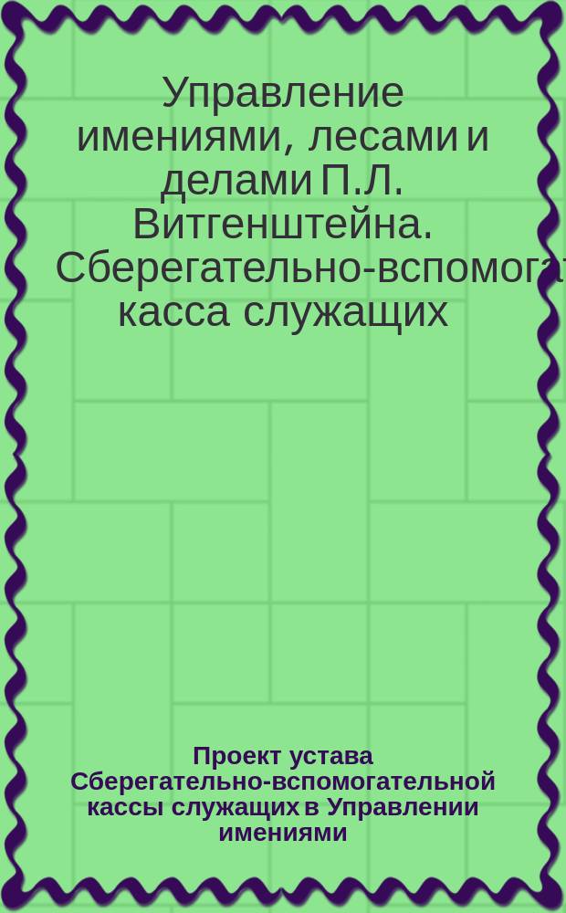 Проект устава Сберегательно-вспомогательной кассы служащих в Управлении имениями, лесами и делами его светлости, князя Петра Львовича Витгенштейна : С прил.