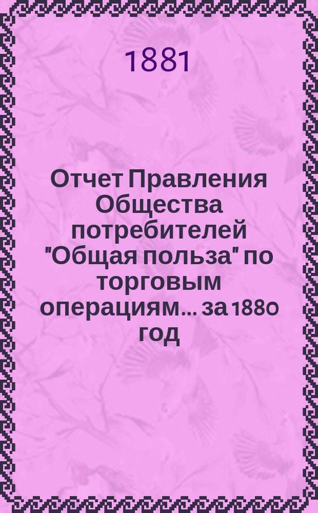 Отчет Правления Общества потребителей "Общая польза" по торговым операциям... ... за 1880 год