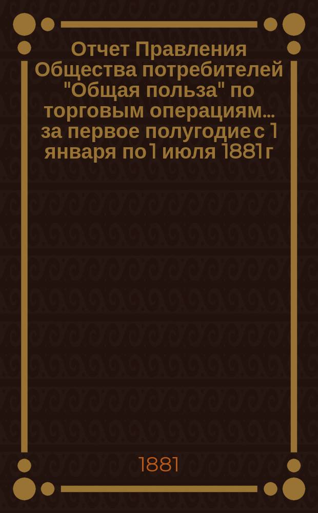 Отчет Правления Общества потребителей "Общая польза" по торговым операциям... ... за первое полугодие с 1 января по 1 июля 1881 г.