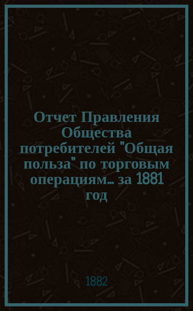 Отчет Правления Общества потребителей "Общая польза" по торговым операциям... ... за 1881 год