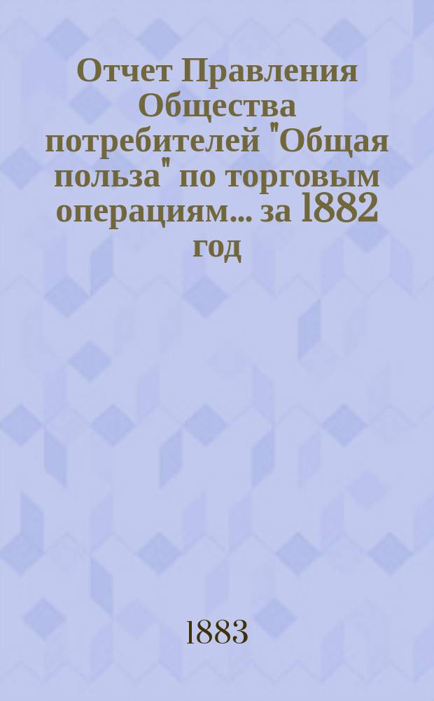 Отчет Правления Общества потребителей "Общая польза" по торговым операциям... ... за 1882 год