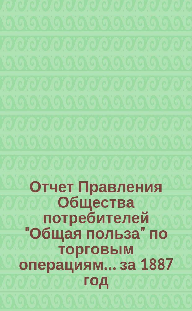 Отчет Правления Общества потребителей "Общая польза" по торговым операциям... ... за 1887 год