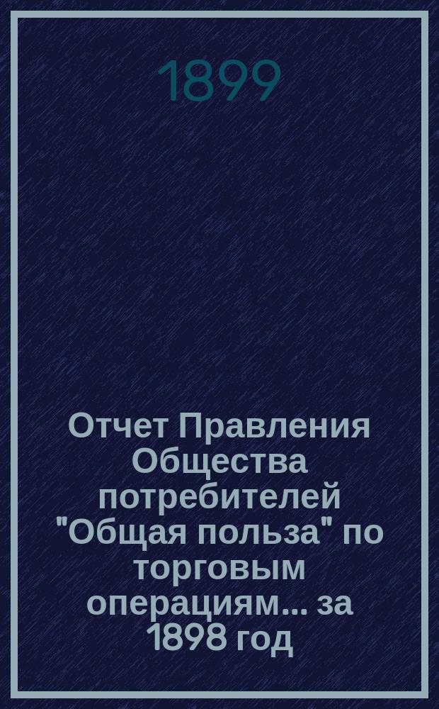 Отчет Правления Общества потребителей "Общая польза" по торговым операциям... ... за 1898 год