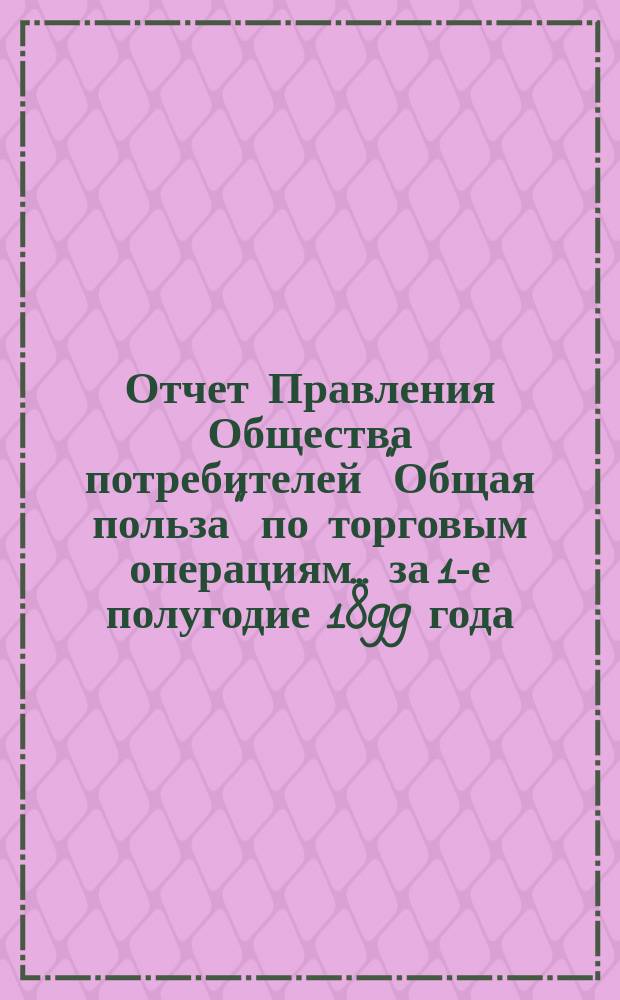 Отчет Правления Общества потребителей "Общая польза" по торговым операциям... ... за 1-е полугодие 1899 года