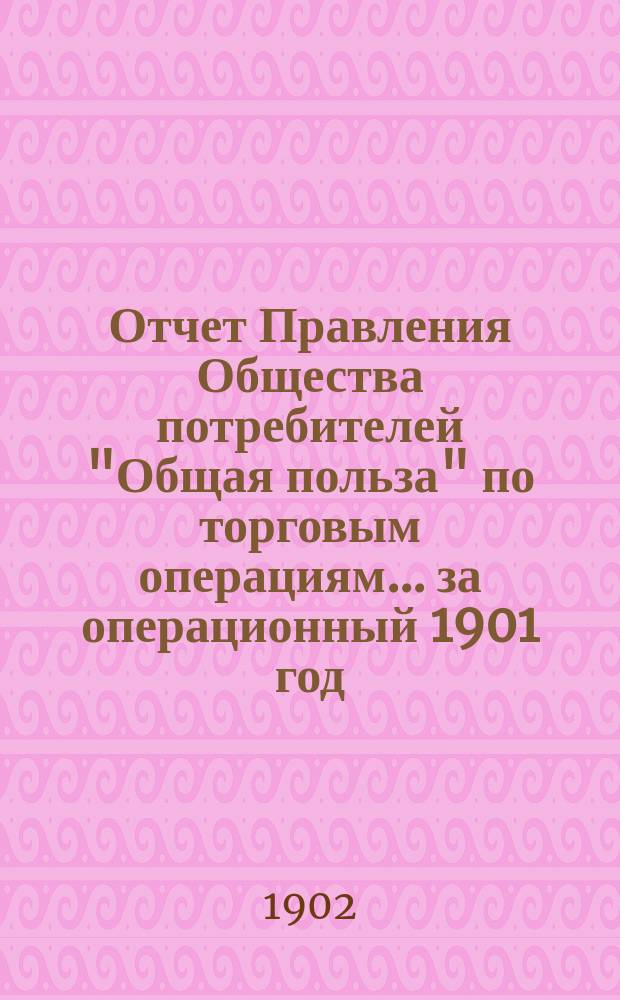 Отчет Правления Общества потребителей "Общая польза" по торговым операциям... ... за операционный 1901 год