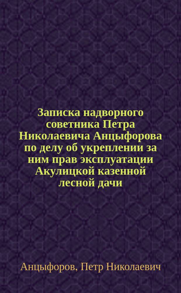 Записка надворного советника Петра Николаевича Анцыфорова по делу об укреплении за ним прав эксплуатации Акулицкой казенной лесной дачи