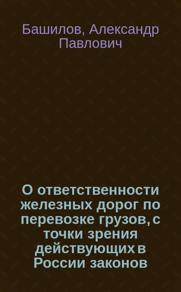 О ответственности железных дорог по перевозке грузов, с точки зрения действующих в России законов : Возражения д. чл. Юрид. о-ва при Имп. С.-Петерб. ун-те А.П. Башилова на доклад д. чл. того же О-ва А.А. Герке