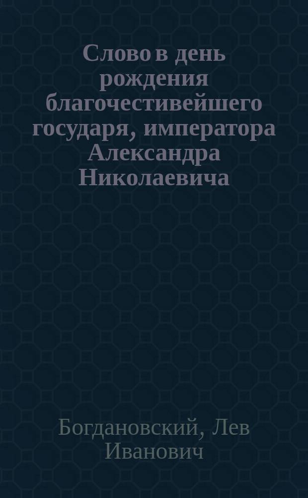 [Слово в день рождения благочестивейшего государя, императора Александра Николаевича (произнесенное в Исаакиевском соборе протоиереем Л. Богдановским)]