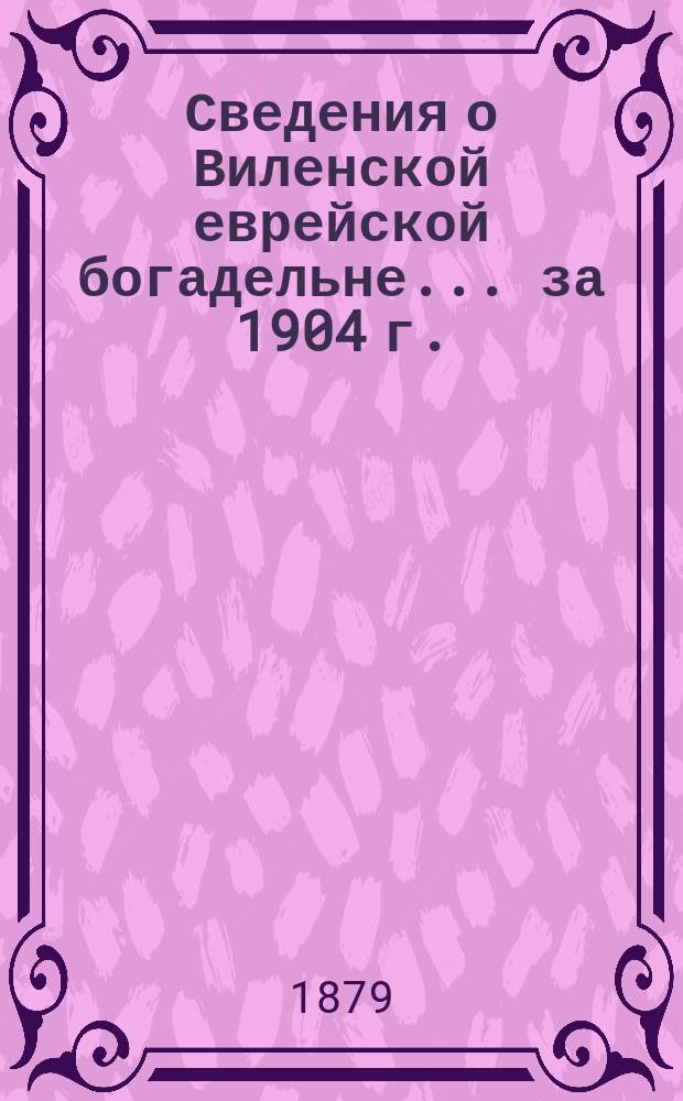 Сведения о Виленской еврейской богадельне... ... за 1904 г.