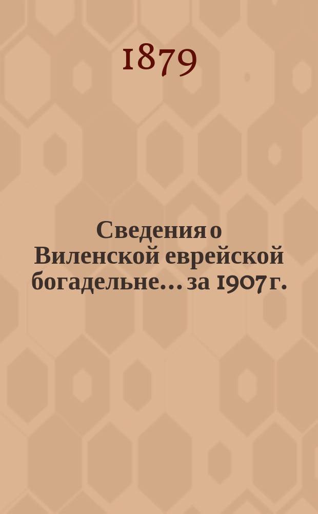 Сведения о Виленской еврейской богадельне... ... за 1907 г.