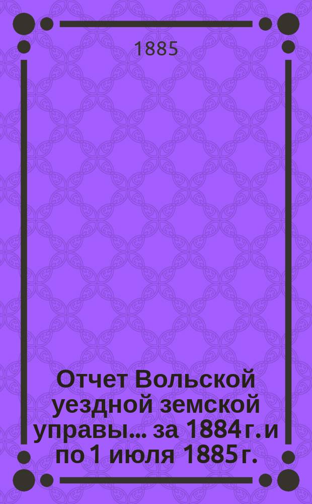 Отчет Вольской уездной земской управы... ... за 1884 г. и по 1 июля 1885 г. : ... за 1884 г. и по 1 июля 1885 г. ; Смета и раскладка земских сборов по Вольскому уезду Саратовской губернии на 1886 год