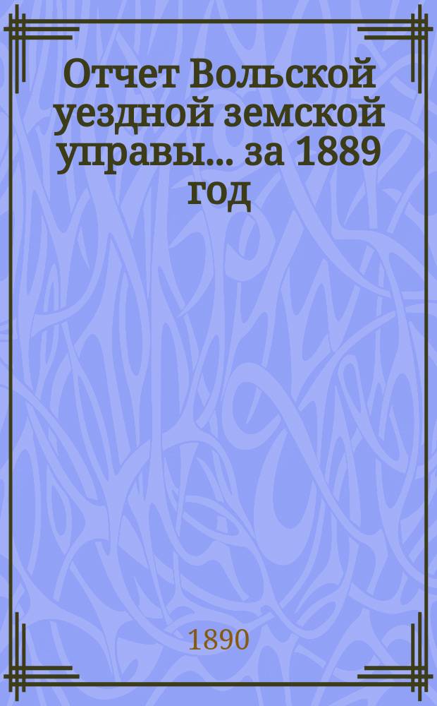 Отчет Вольской уездной земской управы... ... за 1889 год : ... за 1889 год ; Смета и раскладка земских сборов по Вольскому уезду Саратовской губернии на 1891 год