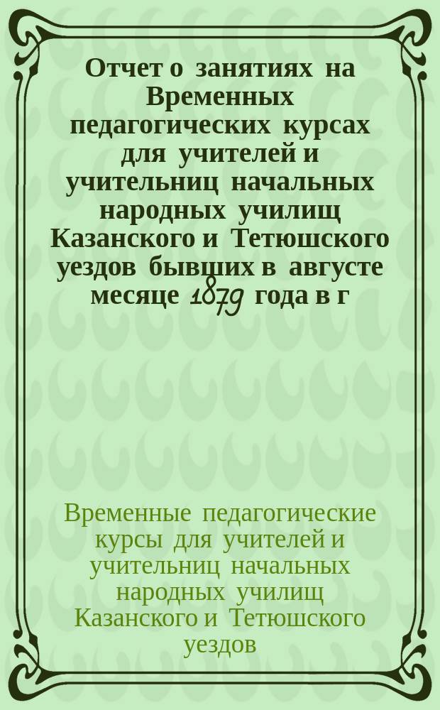 Отчет о занятиях на Временных педагогических курсах [для учителей и учительниц начальных народных училищ Казанского и Тетюшского уездов] бывших в августе месяце 1879 года в г. Казани