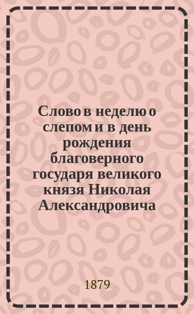 [Слово в неделю о слепом и в день рождения благоверного государя великого князя Николая Александровича, произнесенное... 6 мая 1879 г.] : Проповедь прот. В. Гиляровского