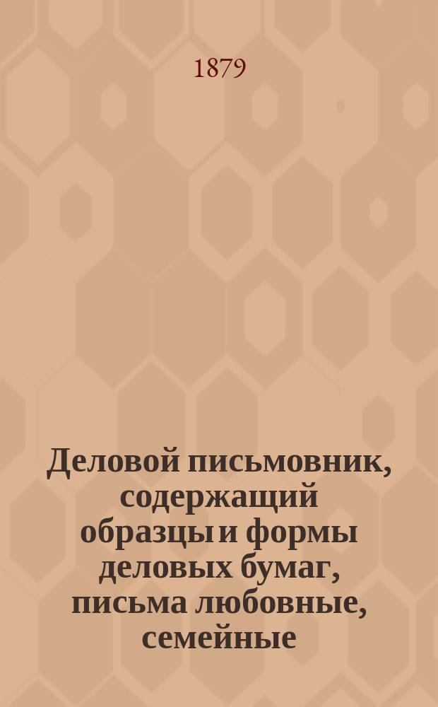 Деловой письмовник, содержащий образцы и формы деловых бумаг, письма любовные, семейные, просительные и проч.