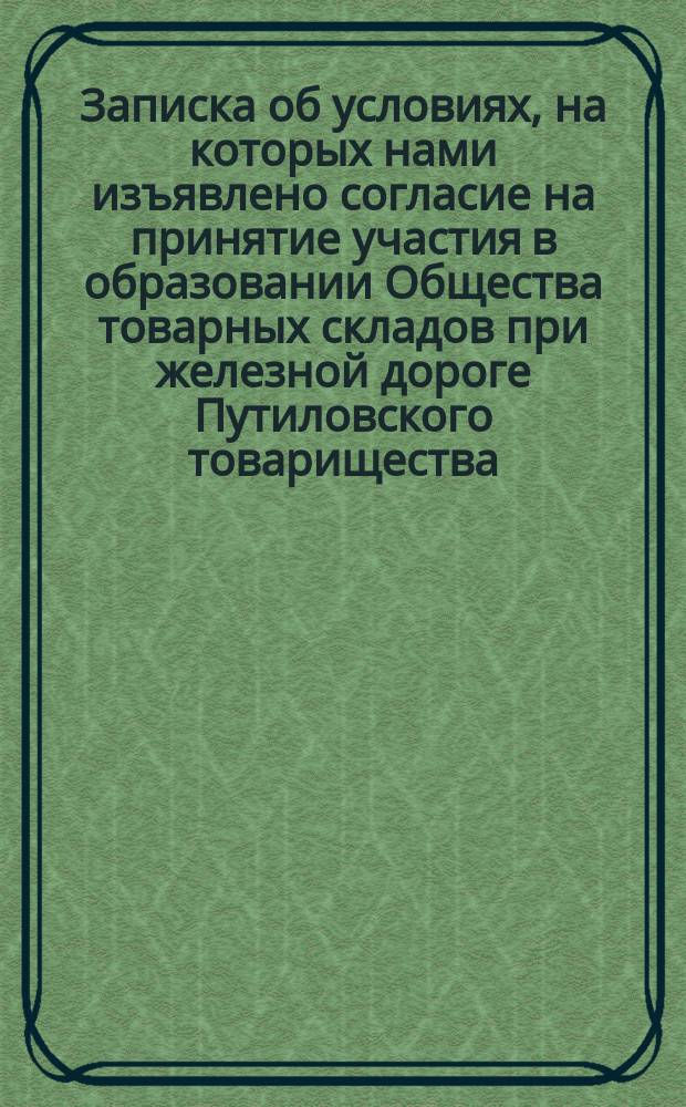 Записка об условиях, на которых нами изъявлено согласие на принятие участия в образовании Общества товарных складов при железной дороге Путиловского товарищества