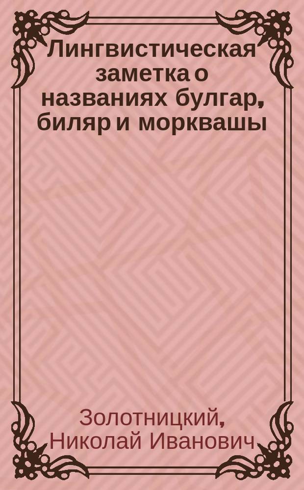 Лингвистическая заметка о названиях булгар, биляр и морквашы : (Чит. в Общ. собрании гг. чл. О-ва археологии, истории и этнографии при Имп. Казанск. ун-те, 30 ноября 1878 г.)