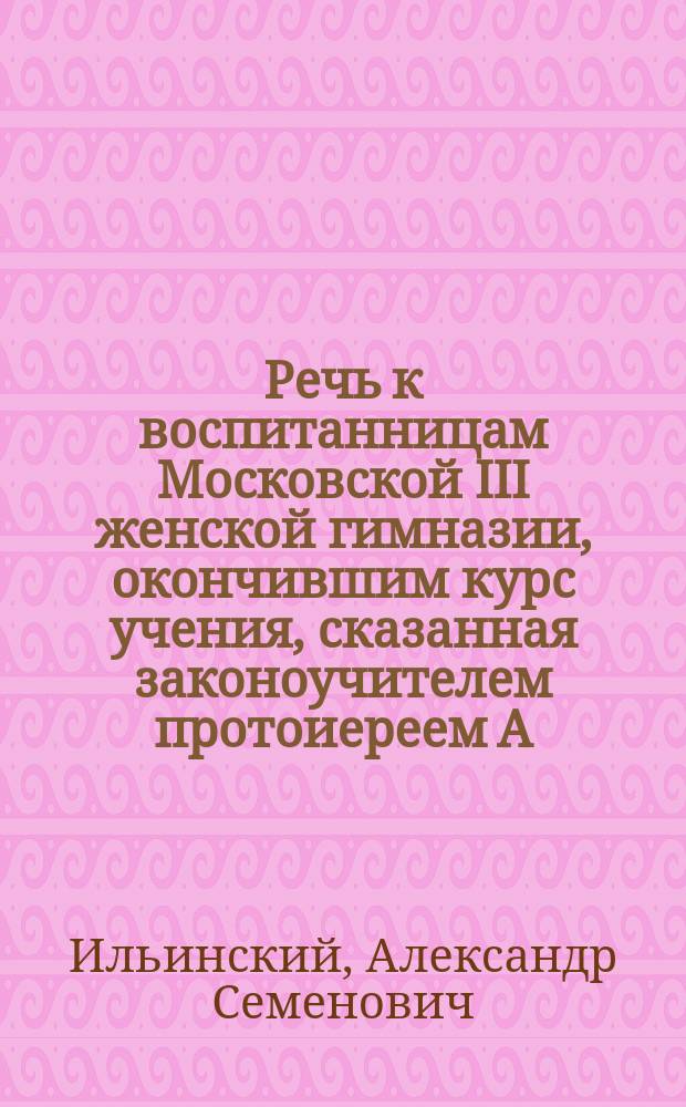Речь к воспитанницам Московской III женской гимназии, окончившим курс учения, сказанная законоучителем протоиереем А. Ильинским на торжественном акте 1879 г. октября 18 дня