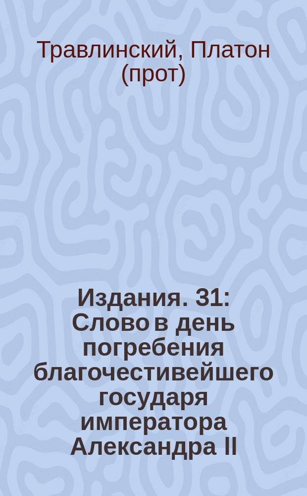[Издания]. 31 : [Слово в день погребения благочестивейшего государя императора Александра II]