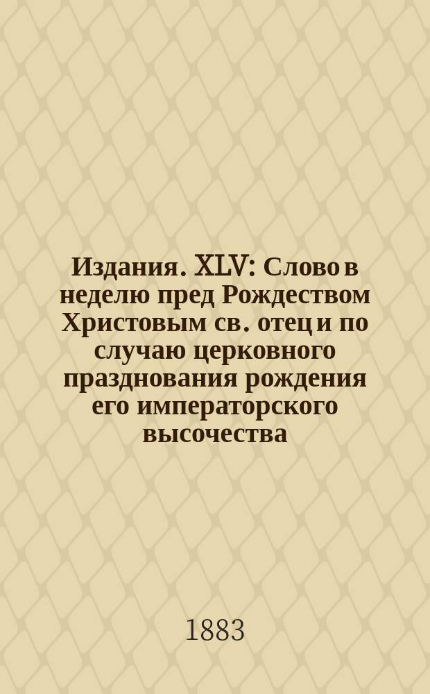 [Издания]. XLV : [Слово в неделю пред Рождеством Христовым св. отец и по случаю церковного празднования рождения его императорского высочества, благоверного государя великого князя Алексея Михайловича и тезоименитства ея императорского высочества, благоверныя государыни великой княгини Анастасии Михайловны, о значении св. православной веры и церкви для России в общественном и государственном отношении