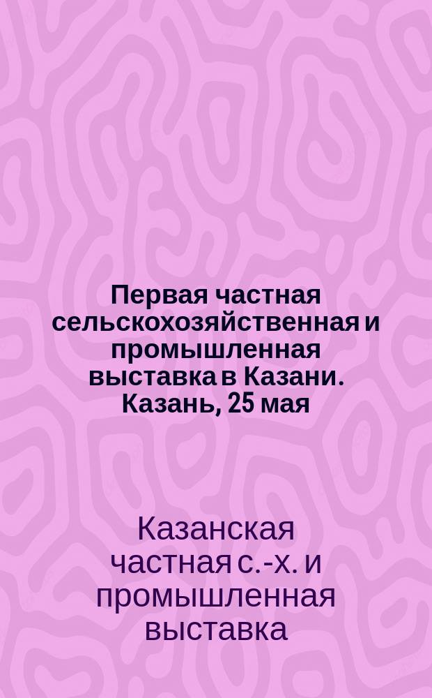 Первая частная сельскохозяйственная и промышленная выставка в Казани. Казань, 25 мая : Обзор