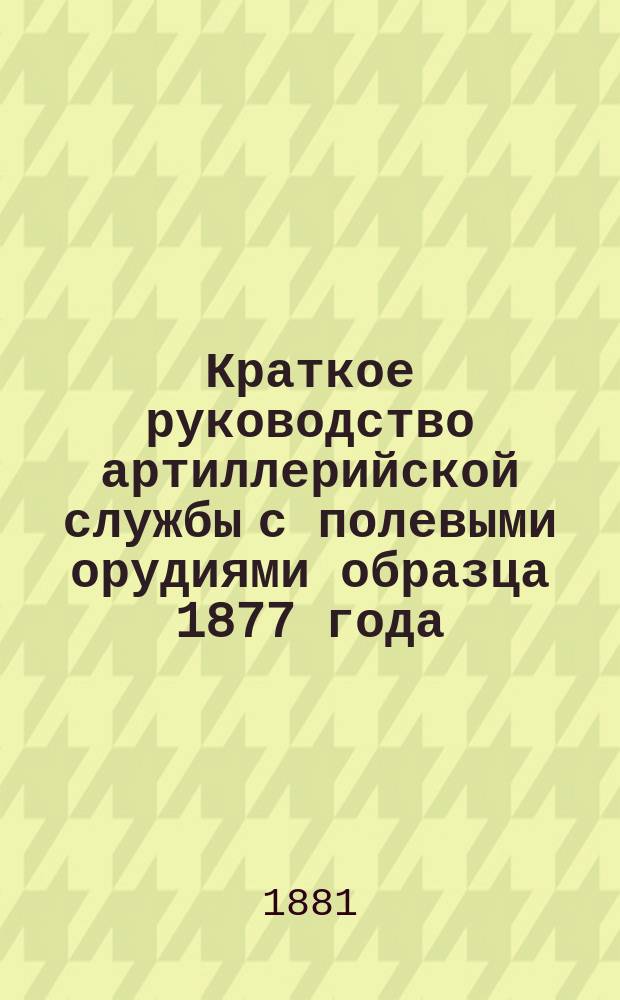 Краткое руководство артиллерийской службы с полевыми орудиями образца 1877 года : Изд. по распоряжению Гл. артиллер. упр. под общей ред. ген. майора Беляева Отд. 1. Отд. 9. Дополнение... : Обращение с полевыми орудиями