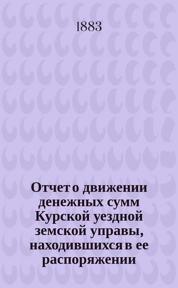 Отчет о движении денежных сумм Курской уездной земской управы, находившихся в ее распоряжении... ... за 1882 год