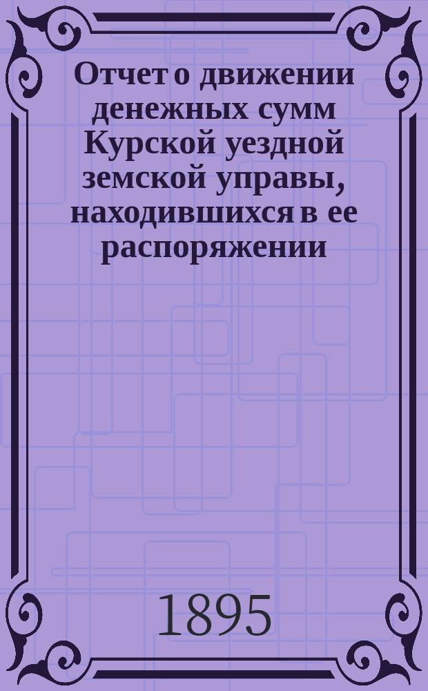 Отчет о движении денежных сумм Курской уездной земской управы, находившихся в ее распоряжении... ... за 1894 год