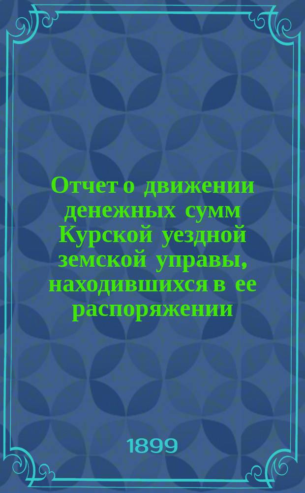 Отчет о движении денежных сумм Курской уездной земской управы, находившихся в ее распоряжении... ... за 1898 год