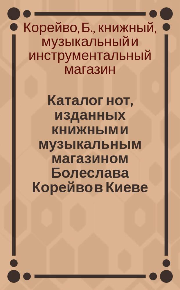 Каталог нот, изданных книжным и музыкальным магазином Болеслава Корейво в Киеве : С приб. каталога дешевых изд. рус. романсов для пения с акомпаниментом фортепиано, соч. о музыке и школ для разных инструментов